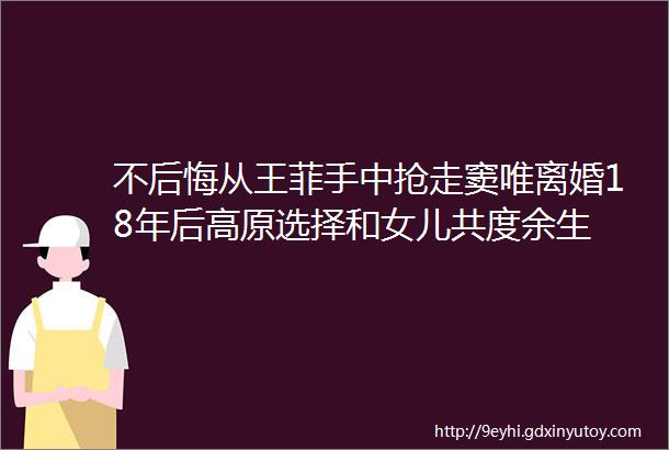 不后悔从王菲手中抢走窦唯离婚18年后高原选择和女儿共度余生