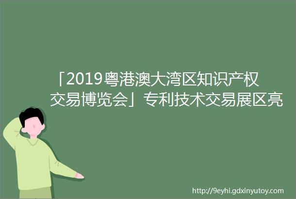 「2019粤港澳大湾区知识产权交易博览会」专利技术交易展区亮点提前看